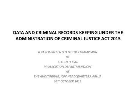 DATA AND CRIMINAL RECORDS KEEPING UNDER THE ADMINISTRATION OF CRIMINAL JUSTICE ACT 2015 A PAPER PRESENTED TO THE COMMISSION BY E. C. OTTI ESQ. PROSECUTION.