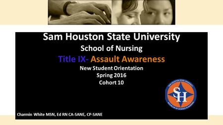 Sam Houston State University School of Nursing Title IX- Assault Awareness New Student Orientation Spring 2016 Cohort 10 Charmin White MSN, Ed RN CA-SANE,