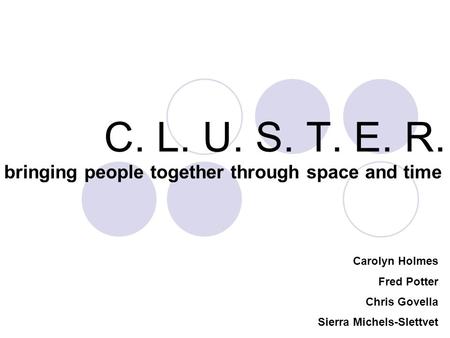 C. L. U. S. T. E. R. bringing people together through space and time Carolyn Holmes Fred Potter Chris Govella Sierra Michels-Slettvet.