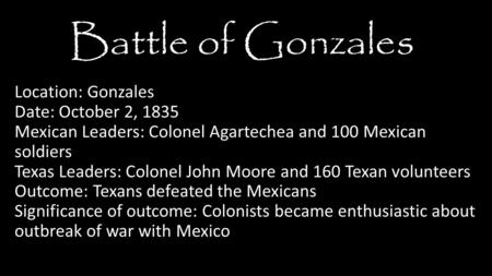 Location: Gonzales Date: October 2, 1835 Mexican Leaders: Colonel Agartechea and 100 Mexican soldiers Texas Leaders: Colonel John Moore and 160 Texan volunteers.