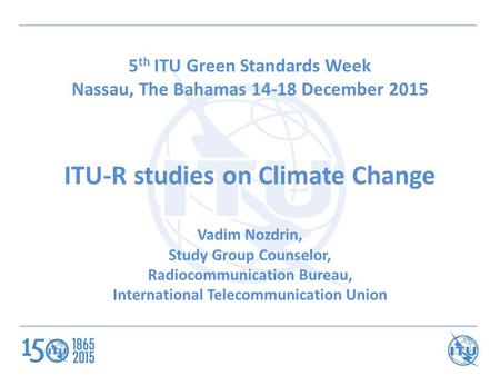 5 th ITU Green Standards Week Nassau, The Bahamas 14-18 December 2015 ITU-R studies on Climate Change Vadim Nozdrin, Study Group Counselor, Radiocommunication.