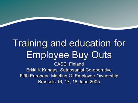 Training and education for Employee Buy Outs CASE: Finland Erkki K Kangas, Sataosaajat Co-operative Fifth European Meeting Of Employee Ownership Brussels.