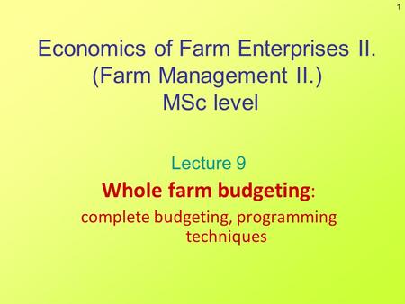 1 Economics of Farm Enterprises II. (Farm Management II.) MSc level Lecture 9 Whole farm budgeting : complete budgeting, programming techniques.