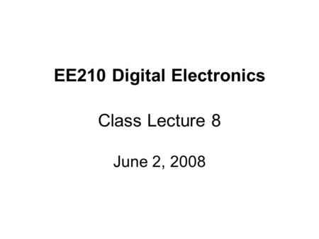 EE210 Digital Electronics Class Lecture 8 June 2, 2008.