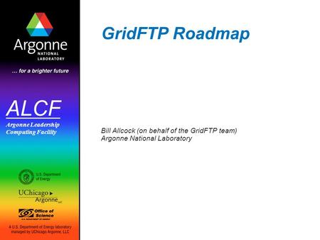 ALCF Argonne Leadership Computing Facility GridFTP Roadmap Bill Allcock (on behalf of the GridFTP team) Argonne National Laboratory.