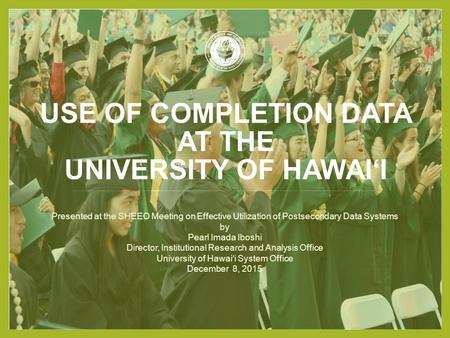 USE OF COMPLETION DATA AT THE UNIVERSITY OF HAWAI‘I Presented at the SHEEO Meeting on Effective Utilization of Postsecondary Data Systems by Pearl Imada.