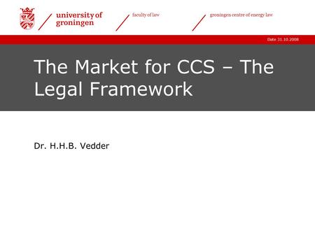 Date 31.10.2008 faculty of lawgroningen centre of energy law The Market for CCS – The Legal Framework Dr. H.H.B. Vedder.