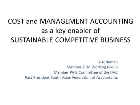 COST and MANAGEMENT ACCOUNTING as a key enabler of SUSTAINABLE COMPETITIVE BUSINESS A.N.Raman Member TCM Working Group Member PAIB Committee of the IFAC.