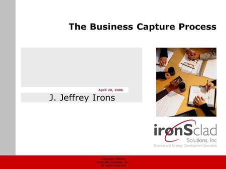 Copyright 2006 by Ironsclad Solutions, Inc. All rights reserved April 28, 2006 The Business Capture Process J. Jeffrey Irons.