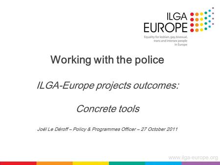 Www.ilga-europe.org Working with the police ILGA-Europe projects outcomes: Concrete tools Joël Le Déroff – Policy & Programmes Officer – 27 October 2011.