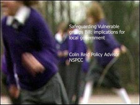 Safeguarding Vulnerable groups Bill: implications for local government Colin Reid Policy Advisor NSPCC.