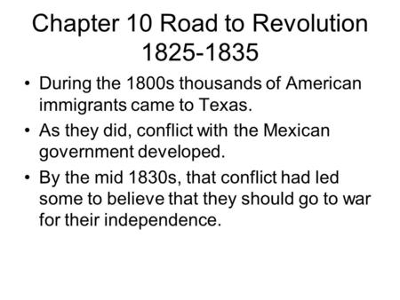 Chapter 10 Road to Revolution 1825-1835 During the 1800s thousands of American immigrants came to Texas. As they did, conflict with the Mexican government.