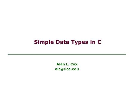 Simple Data Types in C Alan L. Cox Objectives Be able to explain to others what a data type is Be able to use basic data types in C programs.