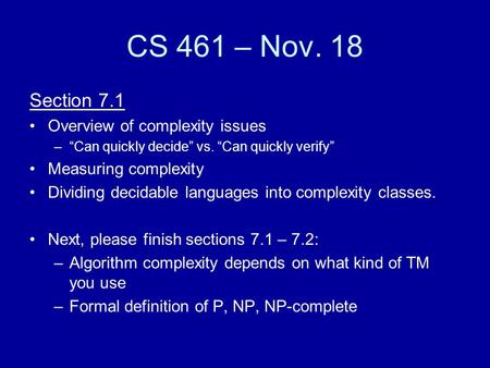 CS 461 – Nov. 18 Section 7.1 Overview of complexity issues –“Can quickly decide” vs. “Can quickly verify” Measuring complexity Dividing decidable languages.