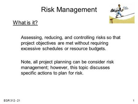 EGR 312 - 211 Risk Management What is it? Assessing, reducing, and controlling risks so that project objectives are met without requiring excessive schedules.