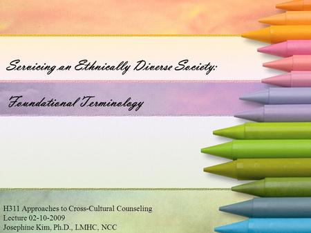 Servicing an Ethnically Diverse Society: Foundational Terminology H311 Approaches to Cross-Cultural Counseling Lecture 02-10-2009 Josephine Kim, Ph.D.,