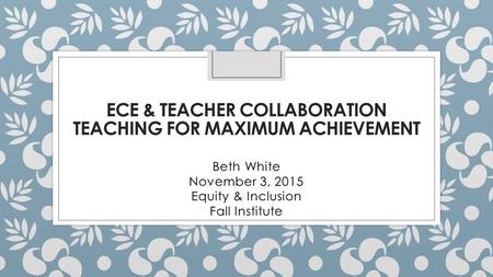 ECE & TEACHER COLLABORATION TEACHING FOR MAXIMUM ACHIEVEMENT Beth White November 3, 2015 Equity & Inclusion Fall Institute.