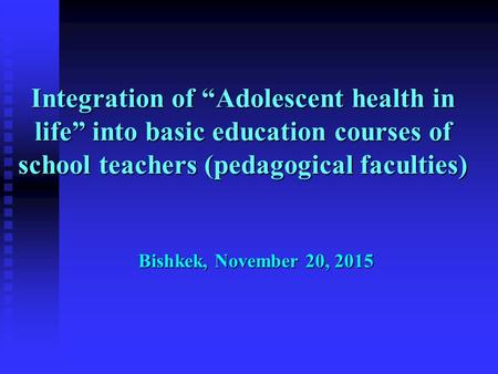 Integration of “Adolescent health in life” into basic education courses of school teachers (pedagogical faculties) Bishkek, November 20, 2015.