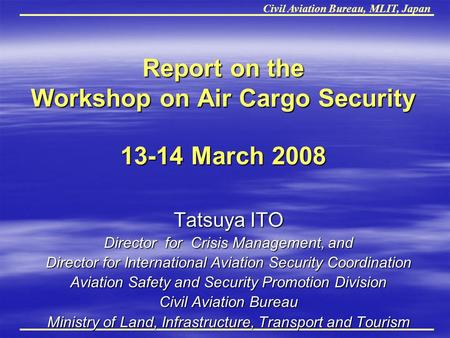 Civil Aviation Bureau, MLIT, Japan Report on the Workshop on Air Cargo Security 13-14 March 2008 Report on the Workshop on Air Cargo Security 13-14 March.