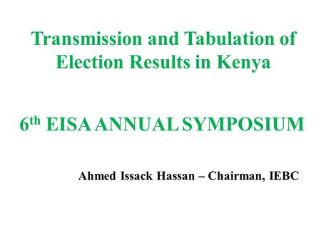 Transmission and Tabulation of Election Results in Kenya 6 th EISA ANNUAL SYMPOSIUM Ahmed Issack Hassan – Chairman, IEBC.