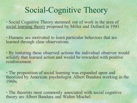 Social-Cognitive Theory Social Cognitive Theory stemmed out of work in the area of social learning theory proposed by Miller and Dollard in 1941. Humans.