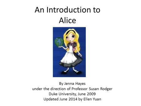 An Introduction to Alice By Jenna Hayes under the direction of Professor Susan Rodger Duke University, June 2009 Updated June 2014 by Ellen Yuan.