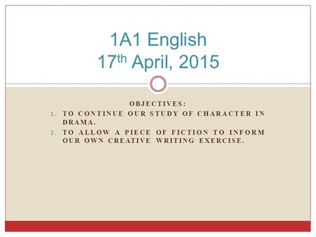 OBJECTIVES: 1. TO CONTINUE OUR STUDY OF CHARACTER IN DRAMA. 2. TO ALLOW A PIECE OF FICTION TO INFORM OUR OWN CREATIVE WRITING EXERCISE. 1A1 English 17.