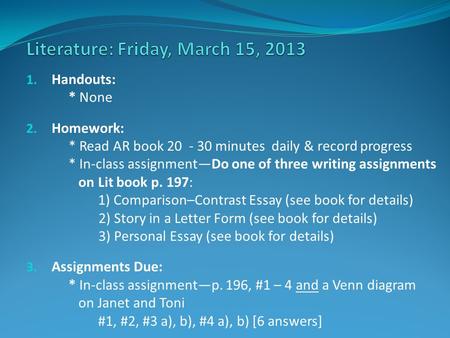 1. Handouts: * None 2. Homework: * Read AR book 20 - 30 minutes daily & record progress * In-class assignment—Do one of three writing assignments on Lit.