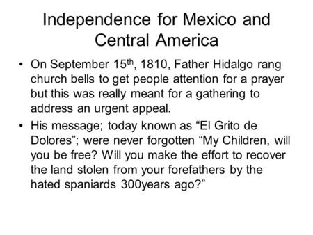 Independence for Mexico and Central America On September 15 th, 1810, Father Hidalgo rang church bells to get people attention for a prayer but this was.