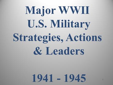 1 Major WWII U.S. Military Strategies, Actions & Leaders 1941 - 1945.