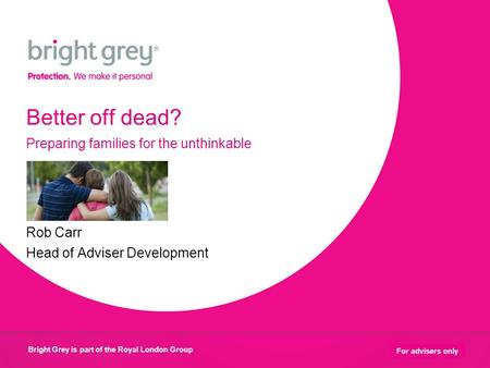 Bright Grey is part of the Royal London Group 1 For advisers only Better off dead? Preparing families for the unthinkable Rob Carr Head of Adviser Development.