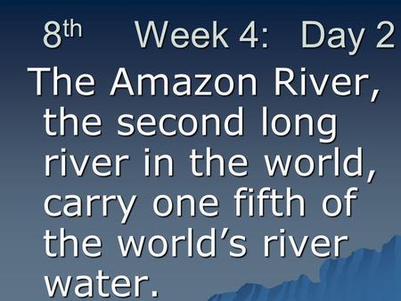 8 th Week 4: Day 2 The Amazon River, the second long river in the world, carry one fifth of the world’s river water.