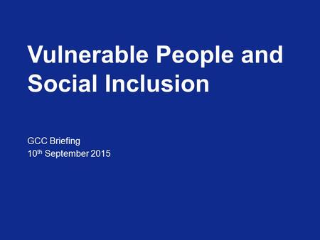 Vulnerable People and Social Inclusion GCC Briefing 10 th September 2015.