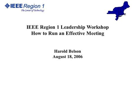 Region 1 The Center of Technology Region 1 The Center of Technology IEEE Region 1 Leadership Workshop How to Run an Effective Meeting Harold Belson August.