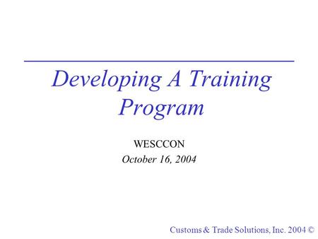 Customs & Trade Solutions, Inc. 2004 © Developing A Training Program WESCCON October 16, 2004.