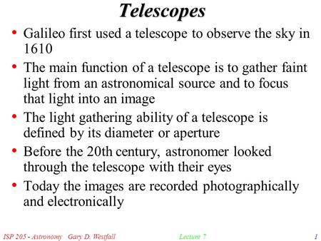 ISP 205 - Astronomy Gary D. Westfall1Lecture 7 Telescopes Galileo first used a telescope to observe the sky in 1610 The main function of a telescope is.