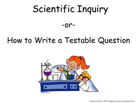 Scientific Inquiry -or- How to Write a Testable Question Tamara Helfer, 2012 Sequoia Science Explorations.