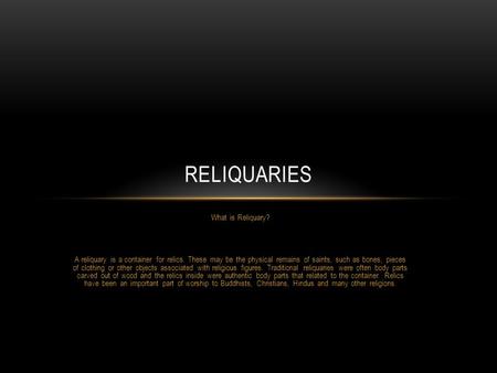 What is Reliquary? A reliquary is a container for relics. These may be the physical remains of saints, such as bones, pieces of clothing or other objects.