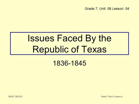 Issues Faced By the Republic of Texas 1836-1845 ©2012, TESCCC Grade 7, Unit: 06 Lesson: 04 Grade 7 Unit 6, Lesson 4.