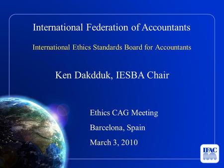 International Federation of Accountants International Ethics Standards Board for Accountants Ken Dakdduk, IESBA Chair Ethics CAG Meeting Barcelona, Spain.