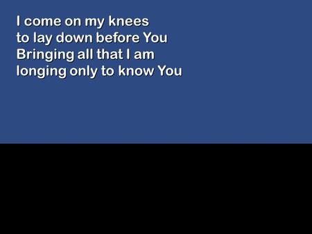 I come on my knees to lay down before You Bringing all that I am longing only to know You.