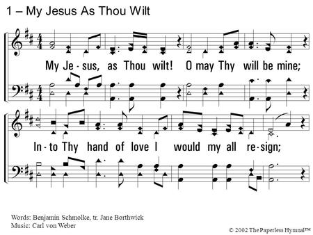 1. My Jesus, as Thou wilt! O may Thy will be mine; Into Thy hand of love I would my all resign; Thru sorrow and thru joy, Conduct me as Thine own, And.