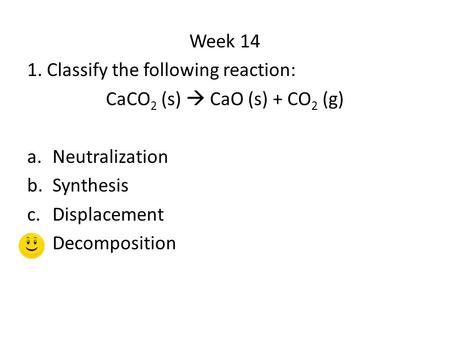 Week 14 1. Classify the following reaction: CaCO 2 (s)  CaO (s) + CO 2 (g) a.Neutralization b.Synthesis c.Displacement d.Decomposition.