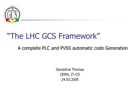 “The LHC GCS Framework” Geraldine Thomas CERN, IT-CO 24.03.2005 A complete PLC and PVSS automatic code Generation.