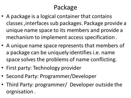 Package A package is a logical container that contains classes,interfaces sub packages. Package provide a unique name space to its members and provide.