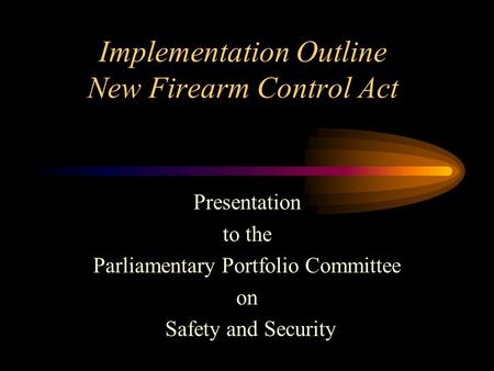 Implementation Outline New Firearm Control Act Presentation to the Parliamentary Portfolio Committee on Safety and Security.