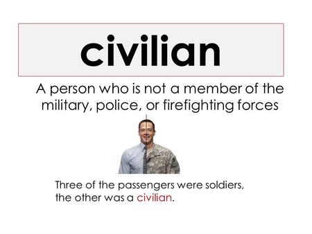 Civilian A person who is not a member of the military, police, or firefighting forces Three of the passengers were soldiers, the other was a civilian.