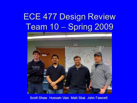 ECE 477 Design Review Team 10  Spring 2009 Scott Shaw Hussain Vasi Matt Sbai John Fawcett.