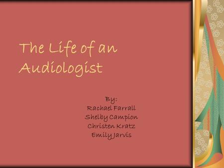 The Life of an Audiologist By: Rachael Farrall Shelby Campion Christen Kratz Emily Jarvis.