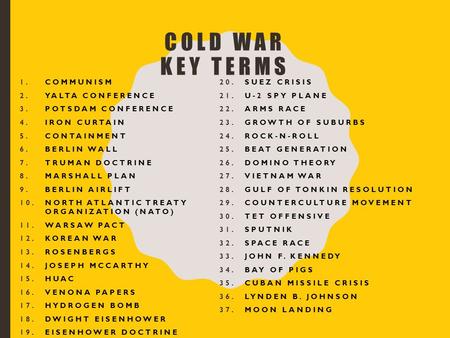 COLD WAR KEY TERMS 1.COMMUNISM 2.YALTA CONFERENCE 3.POTSDAM CONFERENCE 4.IRON CURTAIN 5.CONTAINMENT 6.BERLIN WALL 7.TRUMAN DOCTRINE 8.MARSHALL PLAN 9.BERLIN.